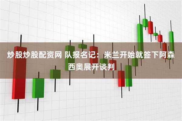 炒股炒股配资网 队报名记：米兰开始就签下阿森西奥展开谈判