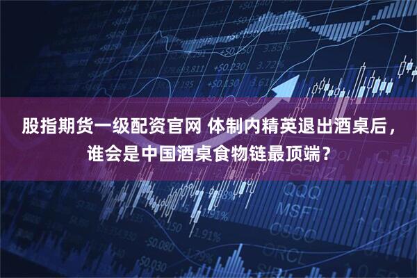 股指期货一级配资官网 体制内精英退出酒桌后，谁会是中国酒桌食物链最顶端？