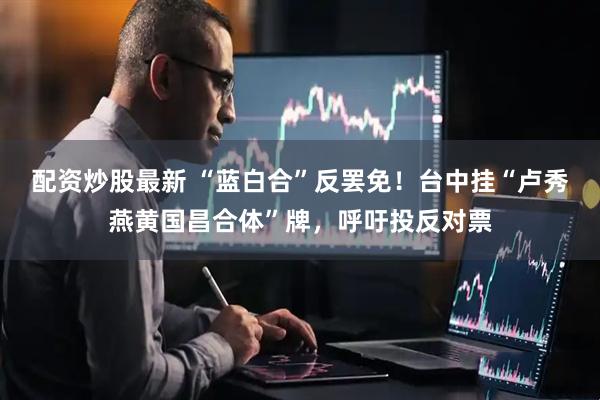 配资炒股最新 “蓝白合”反罢免！台中挂“卢秀燕黄国昌合体”牌，呼吁投反对票