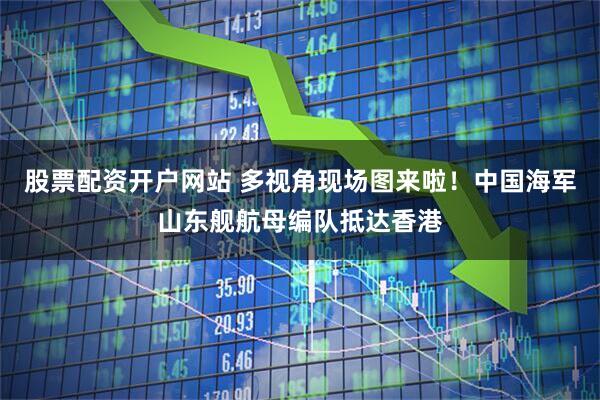 股票配资开户网站 多视角现场图来啦！中国海军山东舰航母编队抵达香港