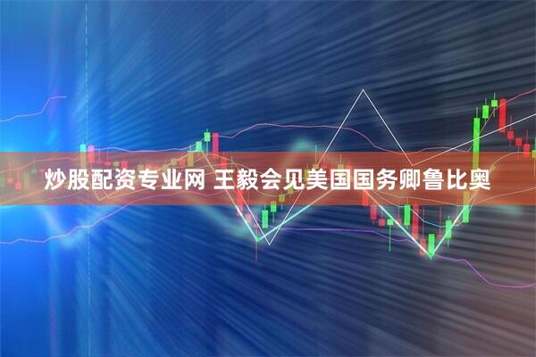 炒股配资专业网 王毅会见美国国务卿鲁比奥