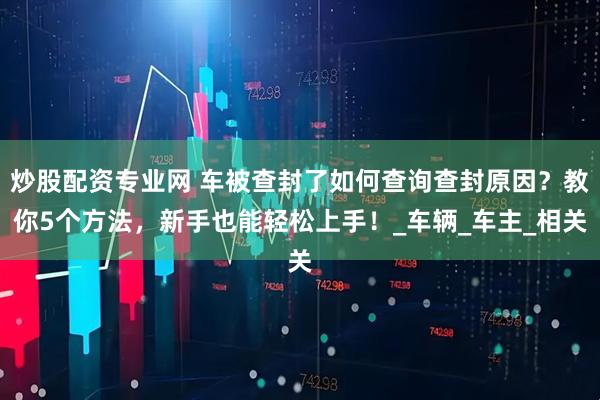 炒股配资专业网 车被查封了如何查询查封原因？教你5个方法，新手也能轻松上手！_车辆_车主_相关