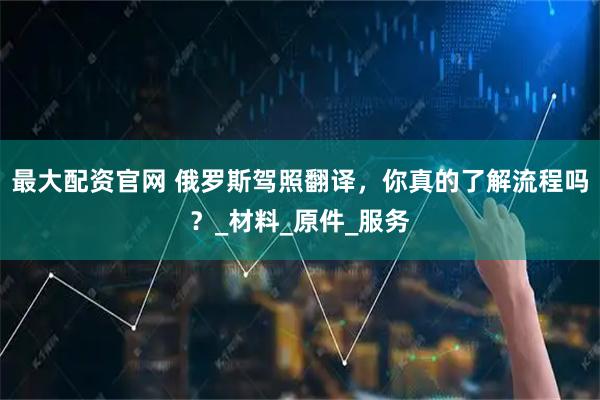 最大配资官网 俄罗斯驾照翻译，你真的了解流程吗？_材料_原件_服务