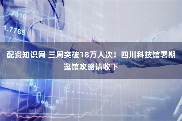 配资知识网 三周突破18万人次！四川科技馆暑期逛馆攻略请收下
