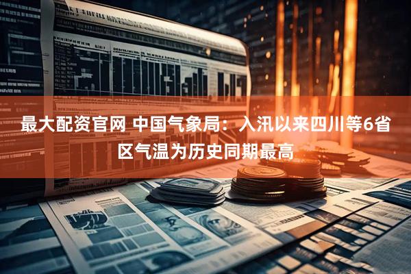 最大配资官网 中国气象局：入汛以来四川等6省区气温为历史同期最高