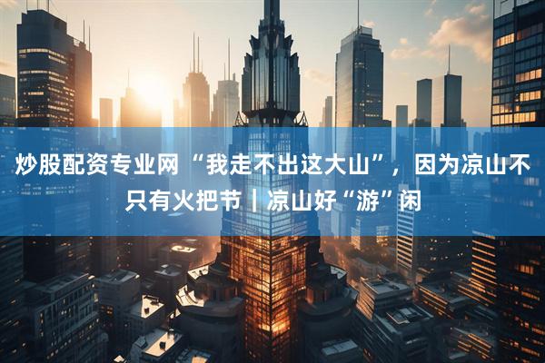 炒股配资专业网 “我走不出这大山”，因为凉山不只有火把节｜凉山好“游”闲