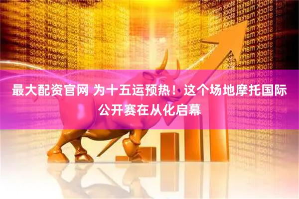 最大配资官网 为十五运预热！这个场地摩托国际公开赛在从化启幕