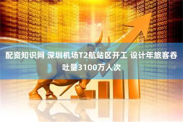 配资知识网 深圳机场T2航站区开工 设计年旅客吞吐量3100万人次