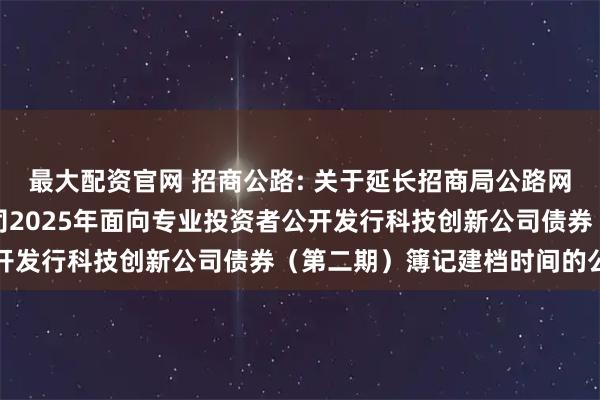 最大配资官网 招商公路: 关于延长招商局公路网络科技控股股份有限公司2025年面向专业投资者公开发行科技创新公司债券（第二期）簿记建档时间的公告
