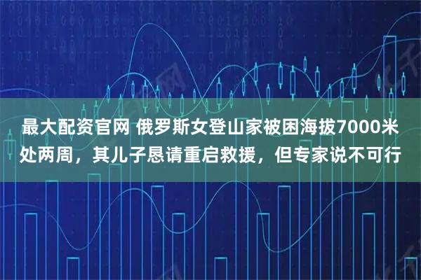 最大配资官网 俄罗斯女登山家被困海拔7000米处两周，其儿子恳请重启救援，但专家说不可行