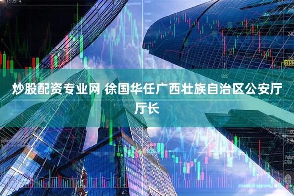 炒股配资专业网 徐国华任广西壮族自治区公安厅厅长
