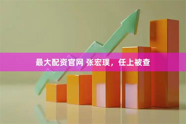 最大配资官网 张宏璞，任上被查