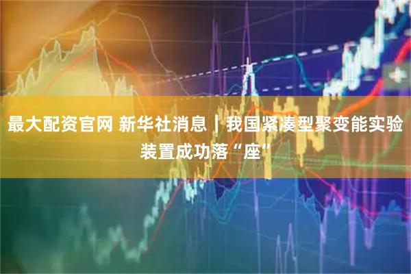 最大配资官网 新华社消息｜我国紧凑型聚变能实验装置成功落“座”