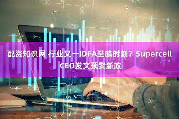 配资知识网 行业又一IDFA至暗时刻？Supercell CEO发文预警新政