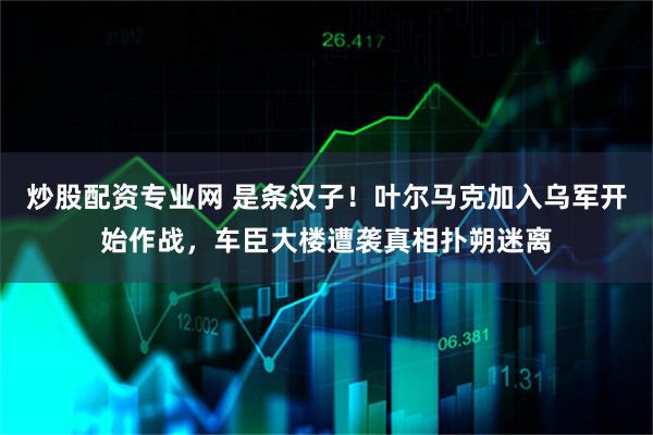 炒股配资专业网 是条汉子！叶尔马克加入乌军开始作战，车臣大楼遭袭真相扑朔迷离