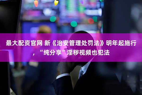 最大配资官网 新《治安管理处罚法》明年起施行,“纯分享”淫秽视频也犯法