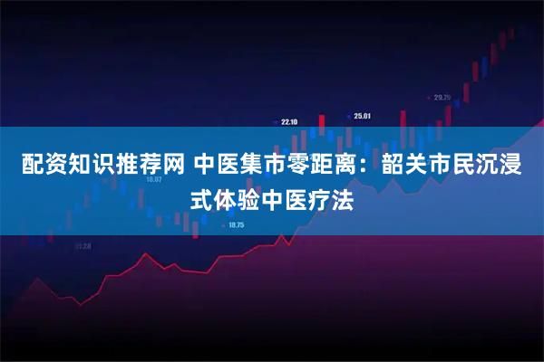 配资知识推荐网 中医集市零距离：韶关市民沉浸式体验中医疗法