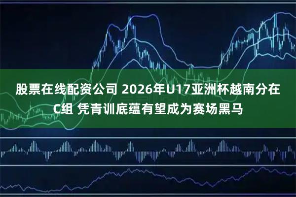 股票在线配资公司 2026年U17亚洲杯越南分在C组 凭青训底蕴有望成为赛场黑马
