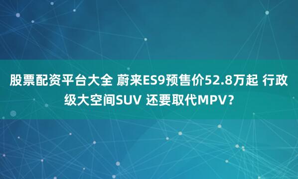 股票配资平台大全 蔚来ES9预售价52.8万起 行政级大空间SUV 还要取代MPV？