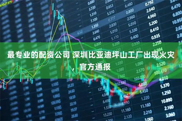 最专业的配资公司 深圳比亚迪坪山工厂出现火灾，官方通报