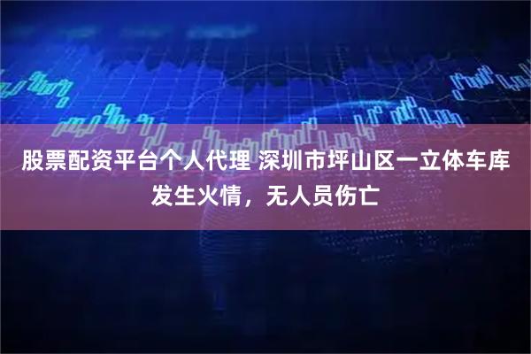 股票配资平台个人代理 深圳市坪山区一立体车库发生火情，无人员伤亡