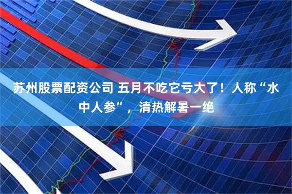 苏州股票配资公司 五月不吃它亏大了！人称“水中人参”，清热解暑一绝