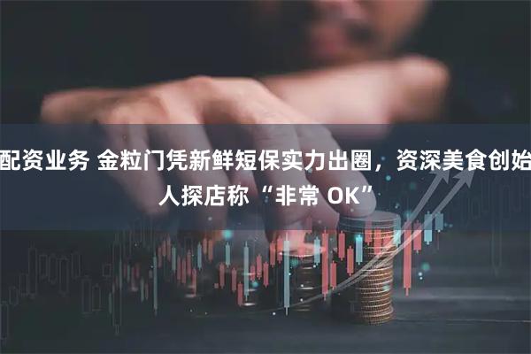 配资业务 金粒门凭新鲜短保实力出圈，资深美食创始人探店称 “非常 OK”