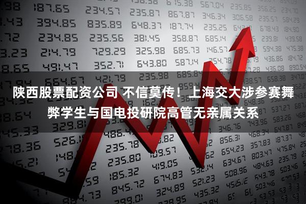 陕西股票配资公司 不信莫传！上海交大涉参赛舞弊学生与国电投研院高管无亲属关系