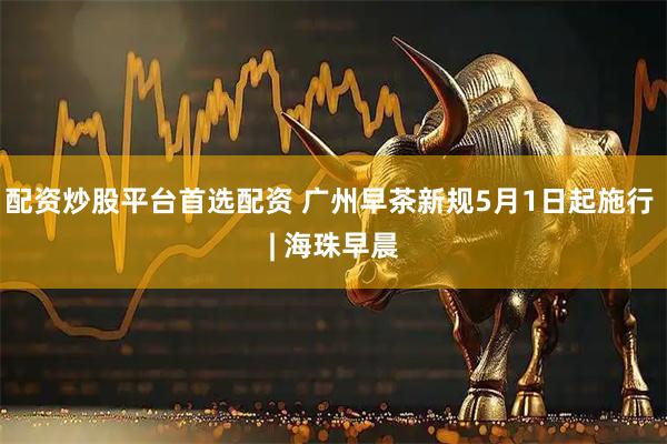 配资炒股平台首选配资 广州早茶新规5月1日起施行 | 海珠早晨