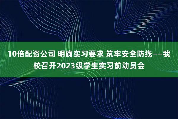 10倍配资公司 明确实习要求 筑牢安全防线——我校召开2023级学生实习前动员会