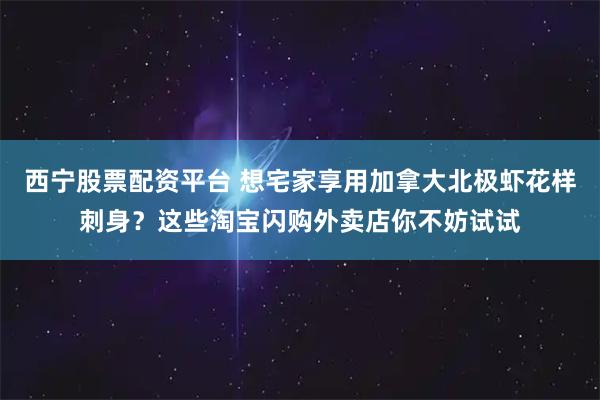 西宁股票配资平台 想宅家享用加拿大北极虾花样刺身？这些淘宝闪购外卖店你不妨试试