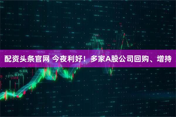配资头条官网 今夜利好！多家A股公司回购、增持