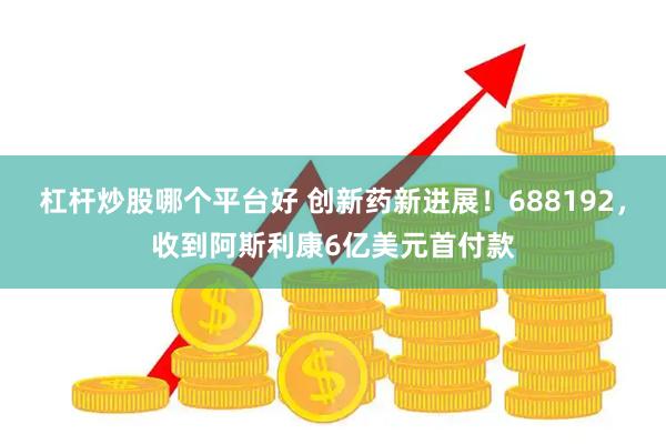 杠杆炒股哪个平台好 创新药新进展！688192，收到阿斯利康6亿美元首付款