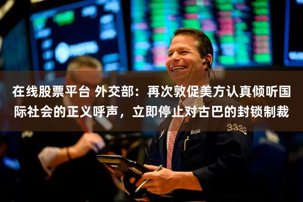 在线股票平台 外交部：再次敦促美方认真倾听国际社会的正义呼声，立即停止对古巴的封锁制裁